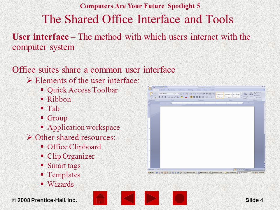 Computers Are Your Future Spotlight 5 © 2008 Prentice-Hall, Inc.Slide 4 The Shared Office Interface and Tools User interface – The method with which users interact with the computer system Office suites share a common user interface  Elements of the user interface:  Quick Access Toolbar  Ribbon  Tab  Group  Application workspace  Other shared resources:  Office Clipboard  Clip Organizer  Smart tags  Templates  Wizards