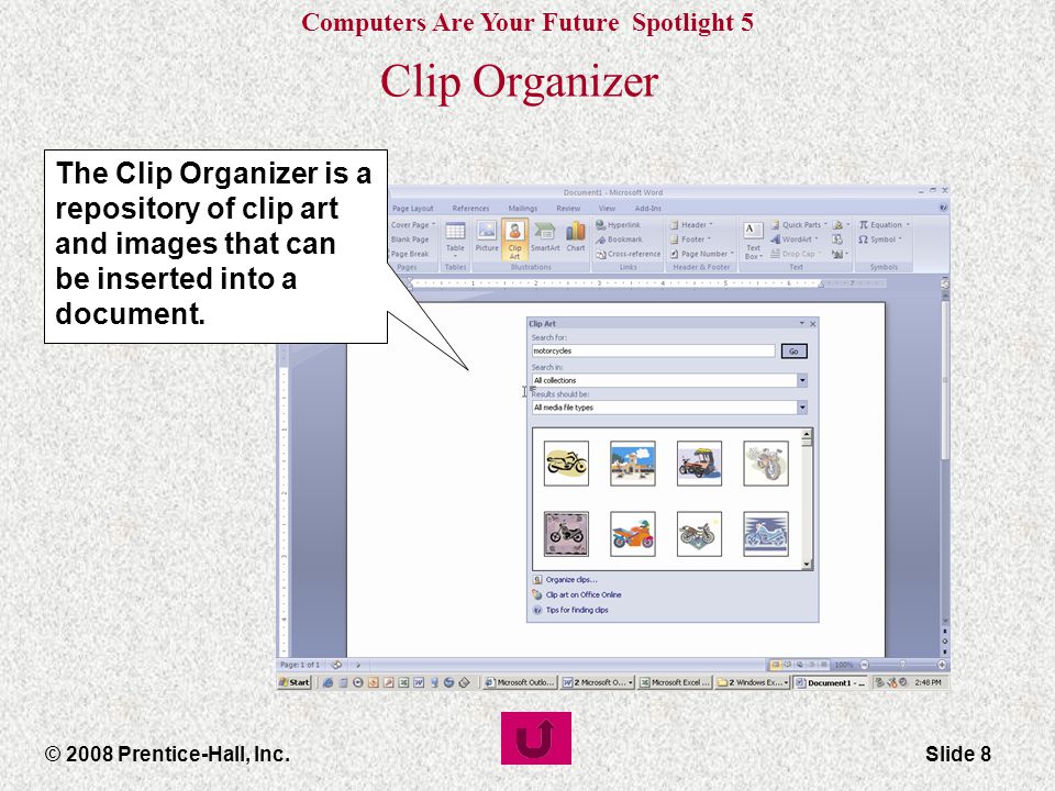Computers Are Your Future Spotlight 5 © 2008 Prentice-Hall, Inc.Slide 8 Clip Organizer The Clip Organizer is a repository of clip art and images that can be inserted into a document.