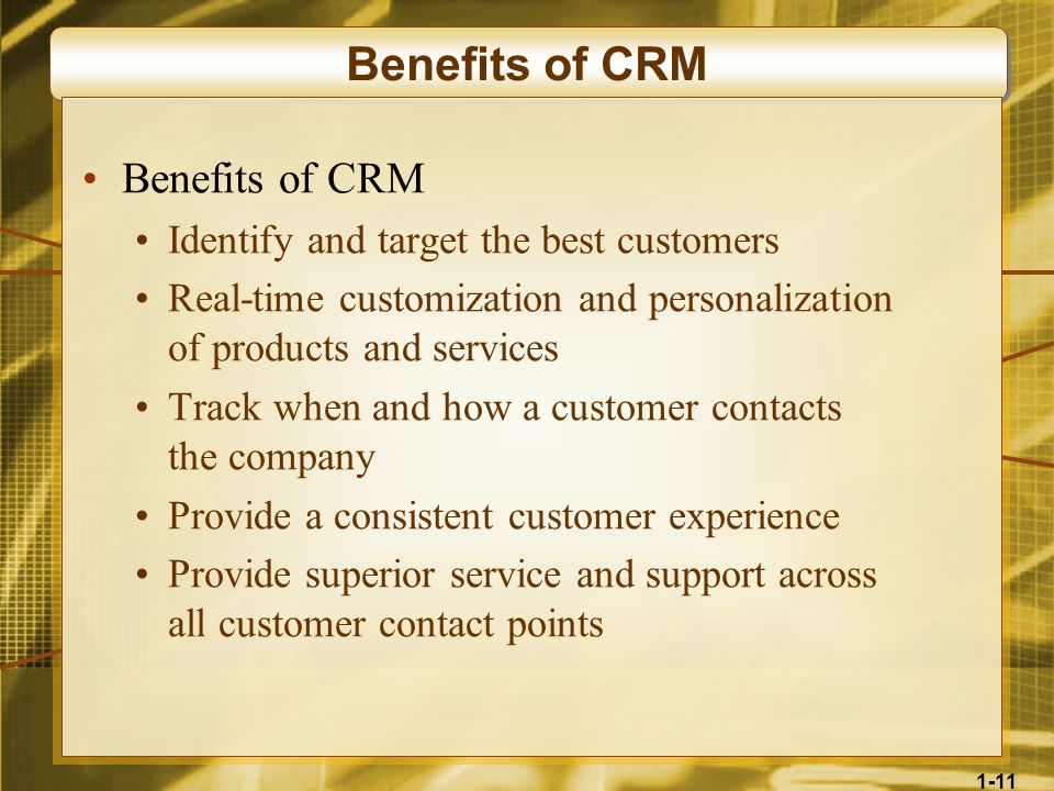 1-11 Benefits of CRM Identify and target the best customers Real-time customization and personalization of products and services Track when and how a customer contacts the company Provide a consistent customer experience Provide superior service and support across all customer contact points