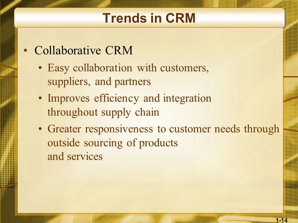 1-14 Trends in CRM Collaborative CRM Easy collaboration with customers, suppliers, and partners Improves efficiency and integration throughout supply chain Greater responsiveness to customer needs through outside sourcing of products and services