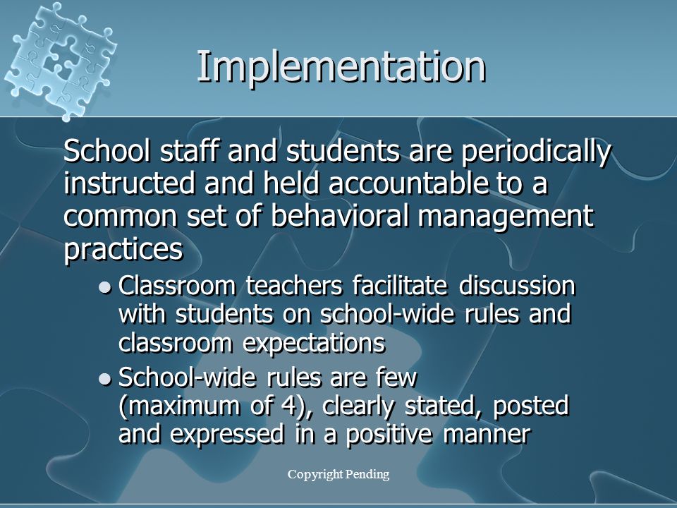 Copyright Pending Implementation School staff and students are periodically instructed and held accountable to a common set of behavioral management practices Classroom teachers facilitate discussion with students on school-wide rules and classroom expectations School-wide rules are few (maximum of 4), clearly stated, posted and expressed in a positive manner School staff and students are periodically instructed and held accountable to a common set of behavioral management practices Classroom teachers facilitate discussion with students on school-wide rules and classroom expectations School-wide rules are few (maximum of 4), clearly stated, posted and expressed in a positive manner
