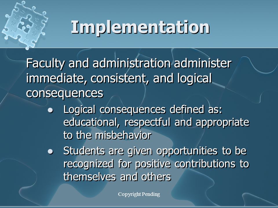 Implementation Faculty and administration administer immediate, consistent, and logical consequences Logical consequences defined as: educational, respectful and appropriate to the misbehavior Students are given opportunities to be recognized for positive contributions to themselves and others Faculty and administration administer immediate, consistent, and logical consequences Logical consequences defined as: educational, respectful and appropriate to the misbehavior Students are given opportunities to be recognized for positive contributions to themselves and others