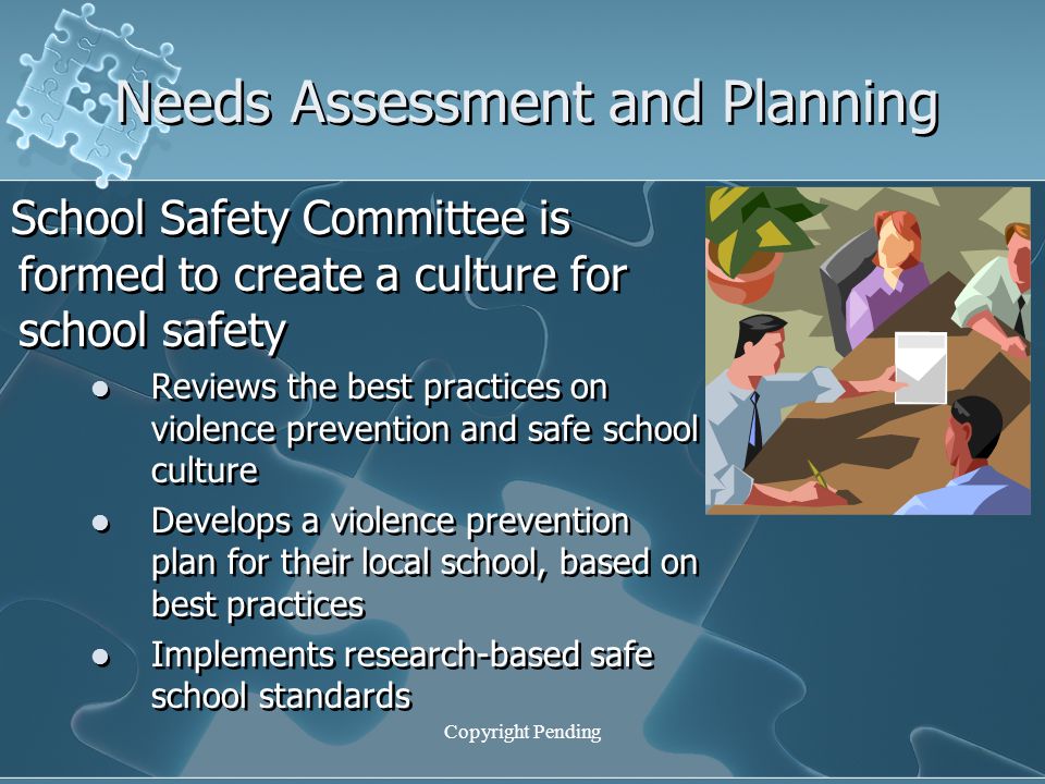 Copyright Pending Needs Assessment and Planning School Safety Committee is formed to create a culture for school safety Reviews the best practices on violence prevention and safe school culture Develops a violence prevention plan for their local school, based on best practices Implements research-based safe school standards School Safety Committee is formed to create a culture for school safety Reviews the best practices on violence prevention and safe school culture Develops a violence prevention plan for their local school, based on best practices Implements research-based safe school standards