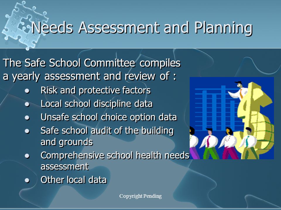 Copyright Pending Needs Assessment and Planning The Safe School Committee compiles a yearly assessment and review of : Risk and protective factors Local school discipline data Unsafe school choice option data Safe school audit of the building and grounds Comprehensive school health needs assessment Other local data The Safe School Committee compiles a yearly assessment and review of : Risk and protective factors Local school discipline data Unsafe school choice option data Safe school audit of the building and grounds Comprehensive school health needs assessment Other local data