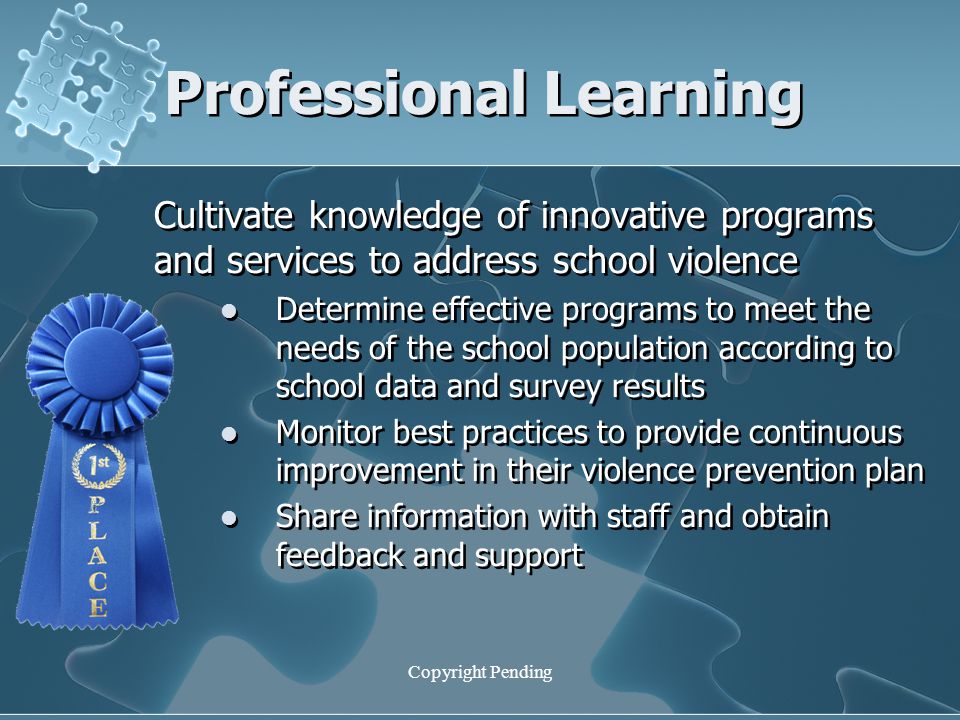 Copyright Pending Professional Learning Cultivate knowledge of innovative programs and services to address school violence Determine effective programs to meet the needs of the school population according to school data and survey results Monitor best practices to provide continuous improvement in their violence prevention plan Share information with staff and obtain feedback and support Cultivate knowledge of innovative programs and services to address school violence Determine effective programs to meet the needs of the school population according to school data and survey results Monitor best practices to provide continuous improvement in their violence prevention plan Share information with staff and obtain feedback and support