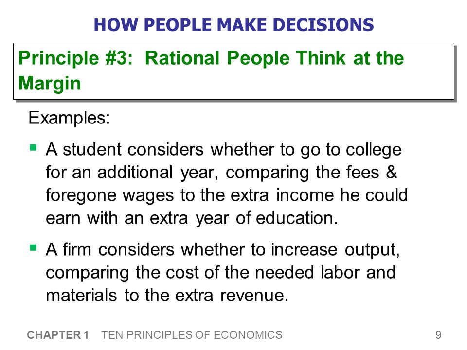 9 CHAPTER 1 TEN PRINCIPLES OF ECONOMICS HOW PEOPLE MAKE DECISIONS Examples:  A student considers whether to go to college for an additional year, comparing the fees & foregone wages to the extra income he could earn with an extra year of education.