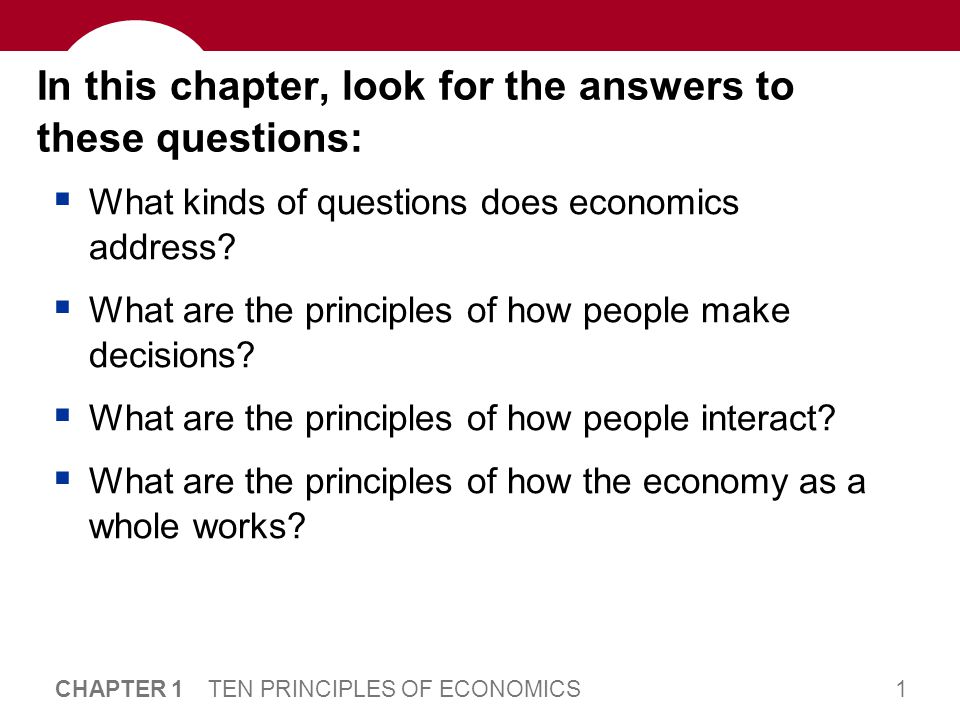 1 CHAPTER 1 TEN PRINCIPLES OF ECONOMICS In this chapter, look for the answers to these questions:  What kinds of questions does economics address.