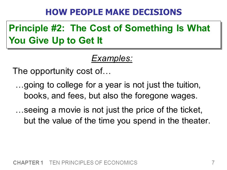 7 CHAPTER 1 TEN PRINCIPLES OF ECONOMICS HOW PEOPLE MAKE DECISIONS Examples: The opportunity cost of… …going to college for a year is not just the tuition, books, and fees, but also the foregone wages.