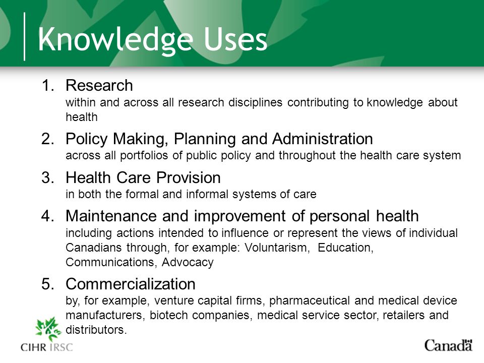 Knowledge Uses 1.Research within and across all research disciplines contributing to knowledge about health 2.Policy Making, Planning and Administration across all portfolios of public policy and throughout the health care system 3.Health Care Provision in both the formal and informal systems of care 4.Maintenance and improvement of personal health including actions intended to influence or represent the views of individual Canadians through, for example: Voluntarism, Education, Communications, Advocacy 5.Commercialization by, for example, venture capital firms, pharmaceutical and medical device manufacturers, biotech companies, medical service sector, retailers and distributors.