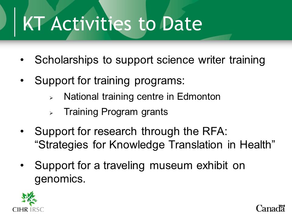 KT Activities to Date Scholarships to support science writer training Support for training programs:  National training centre in Edmonton  Training Program grants Support for research through the RFA: Strategies for Knowledge Translation in Health Support for a traveling museum exhibit on genomics.