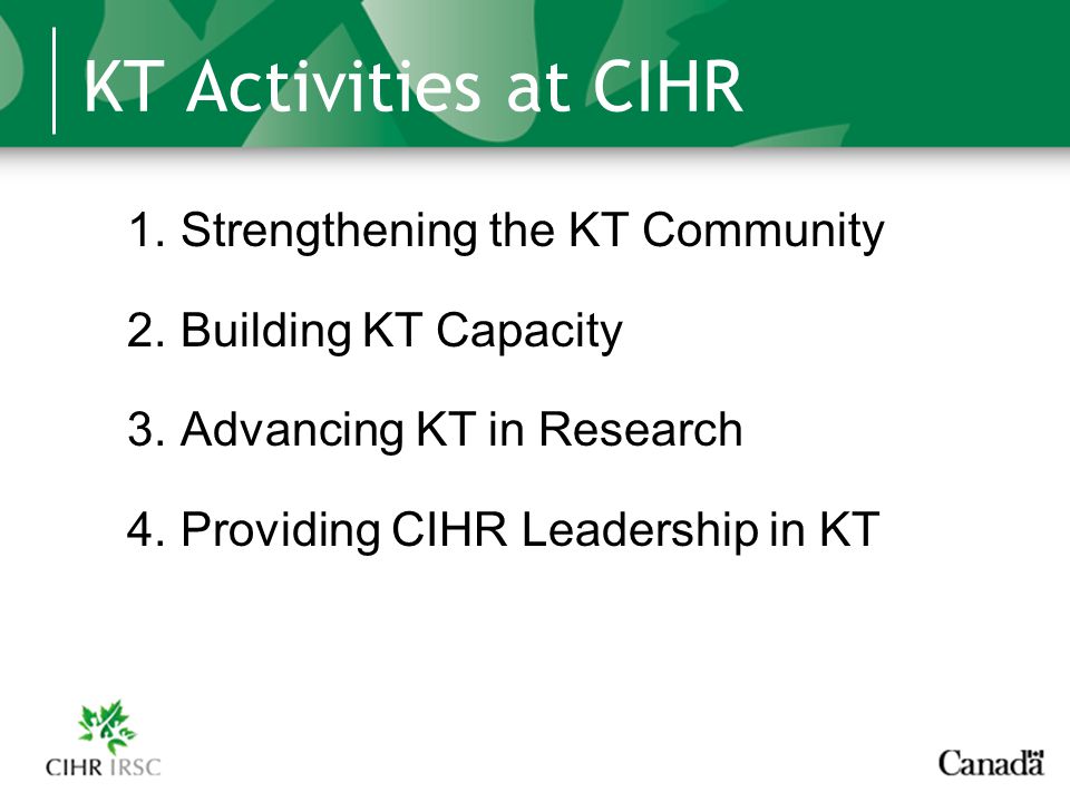 KT Activities at CIHR 1.Strengthening the KT Community 2.Building KT Capacity 3.Advancing KT in Research 4.Providing CIHR Leadership in KT