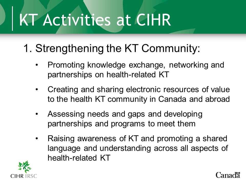 KT Activities at CIHR 1.Strengthening the KT Community: Promoting knowledge exchange, networking and partnerships on health-related KT Creating and sharing electronic resources of value to the health KT community in Canada and abroad Assessing needs and gaps and developing partnerships and programs to meet them Raising awareness of KT and promoting a shared language and understanding across all aspects of health-related KT
