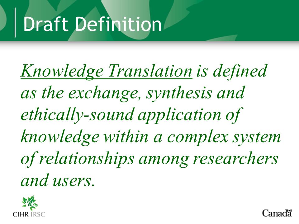 Draft Definition Knowledge Translation is defined as the exchange, synthesis and ethically-sound application of knowledge within a complex system of relationships among researchers and users.