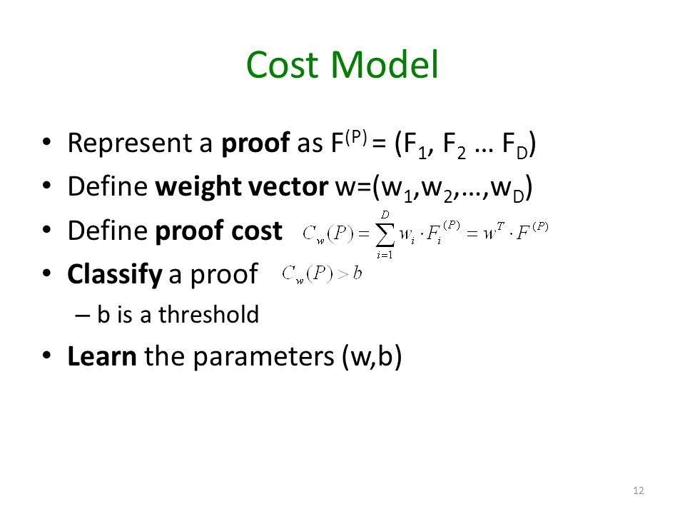 Cost Model Represent a proof as F (P) = (F 1, F 2 … F D ) Define weight vector w=(w 1,w 2,…,w D ) Define proof cost Classify a proof – b is a threshold Learn the parameters (w,b) 12