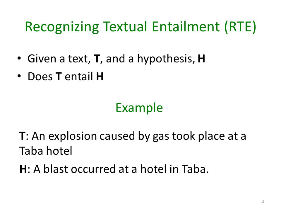 Recognizing Textual Entailment (RTE) Given a text, T, and a hypothesis, H Does T entail H 2 T: An explosion caused by gas took place at a Taba hotel H: A blast occurred at a hotel in Taba.