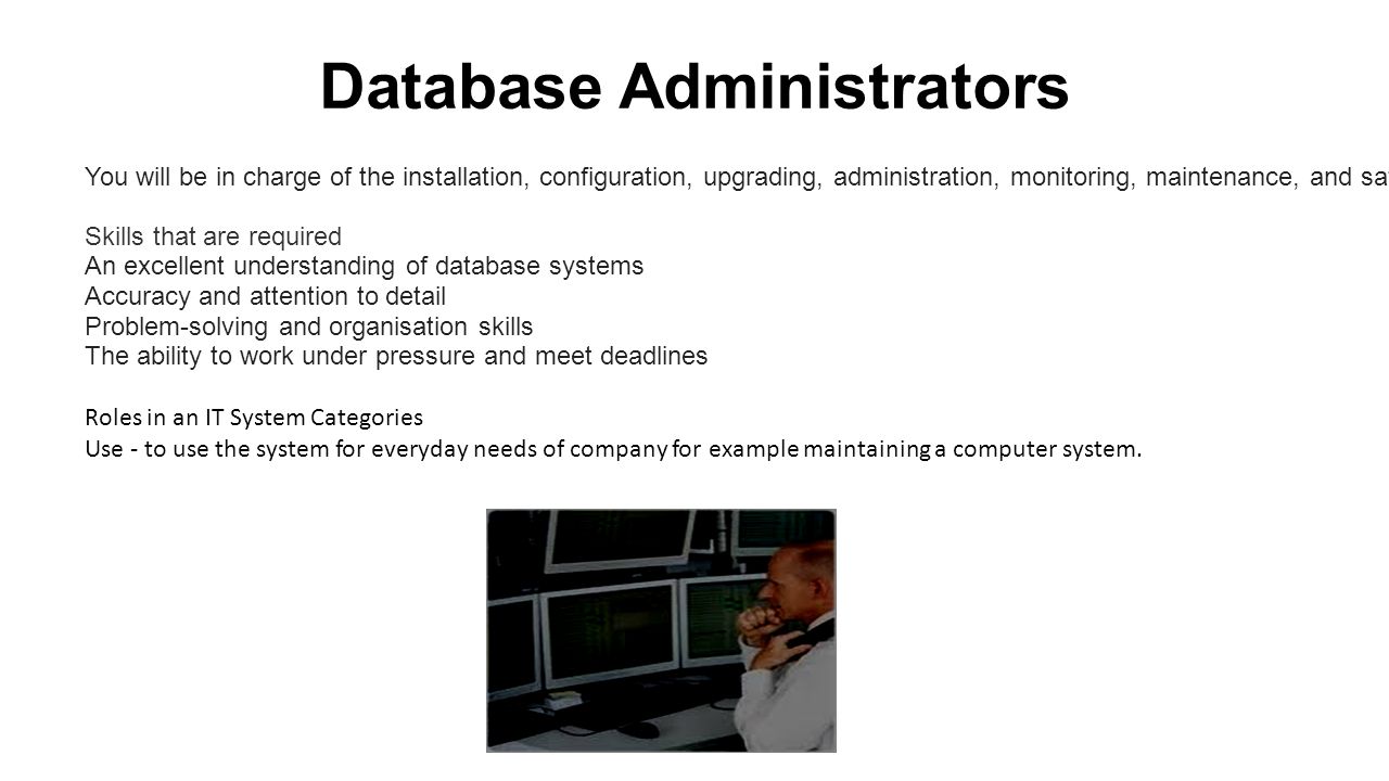 Database Administrators You will be in charge of the installation, configuration, upgrading, administration, monitoring, maintenance, and safety of databases in an organisation.
