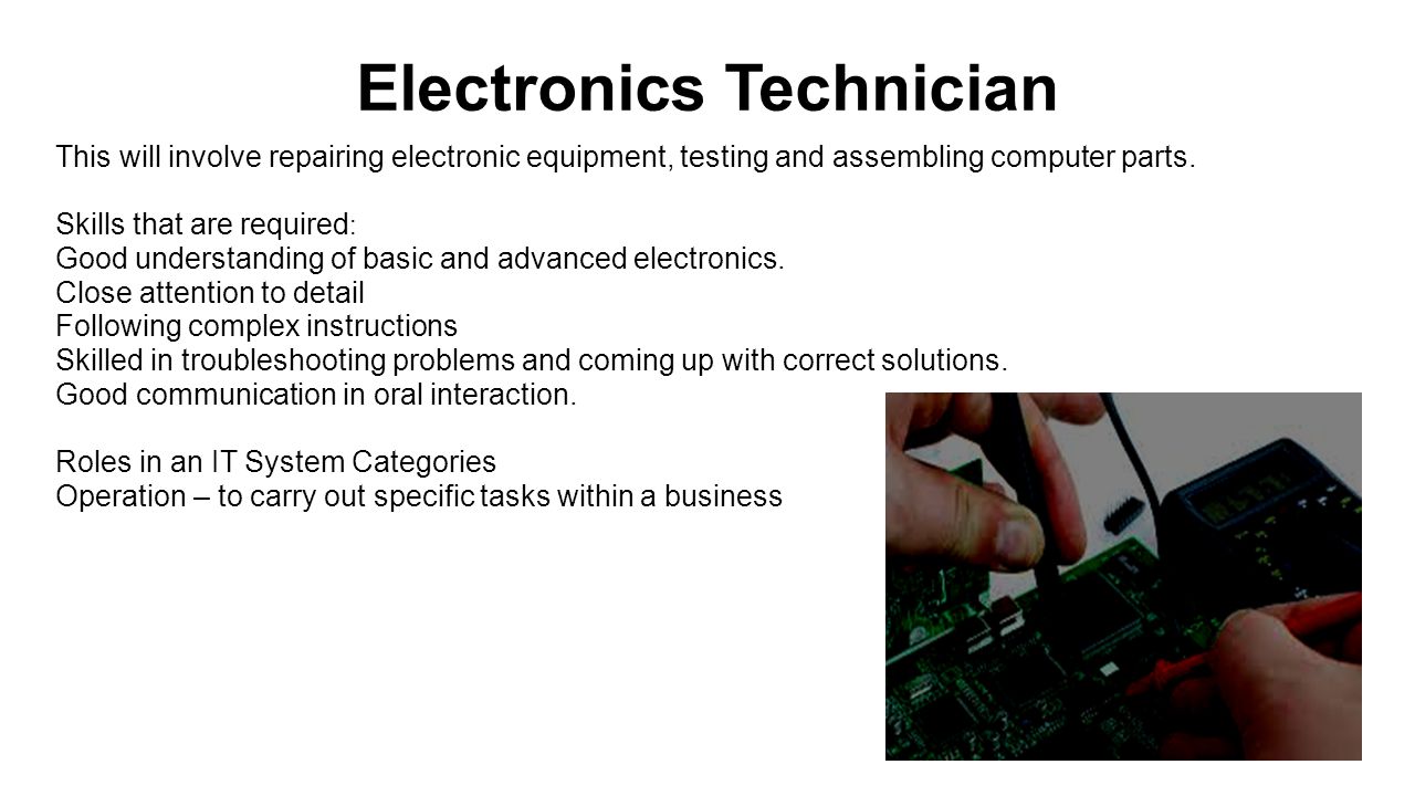 Electronics Technician This will involve repairing electronic equipment, testing and assembling computer parts.