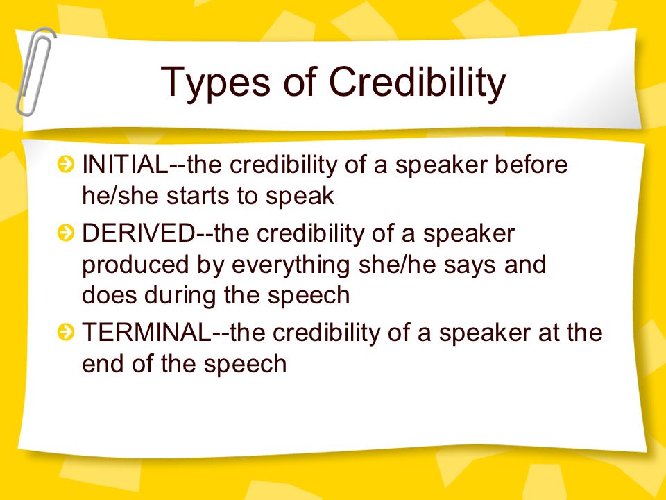 Types of Credibility INITIAL--the credibility of a speaker before he/she starts to speak DERIVED--the credibility of a speaker produced by everything she/he says and does during the speech TERMINAL--the credibility of a speaker at the end of the speech