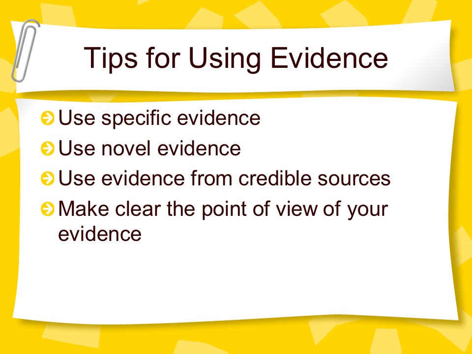 Tips for Using Evidence Use specific evidence Use novel evidence Use evidence from credible sources Make clear the point of view of your evidence