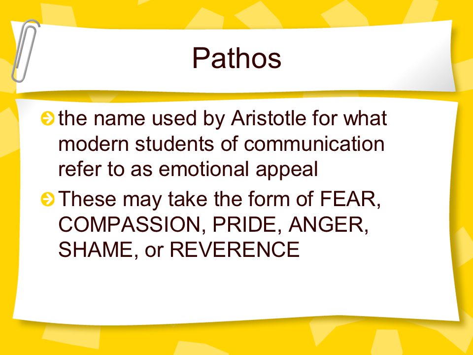 Pathos the name used by Aristotle for what modern students of communication refer to as emotional appeal These may take the form of FEAR, COMPASSION, PRIDE, ANGER, SHAME, or REVERENCE