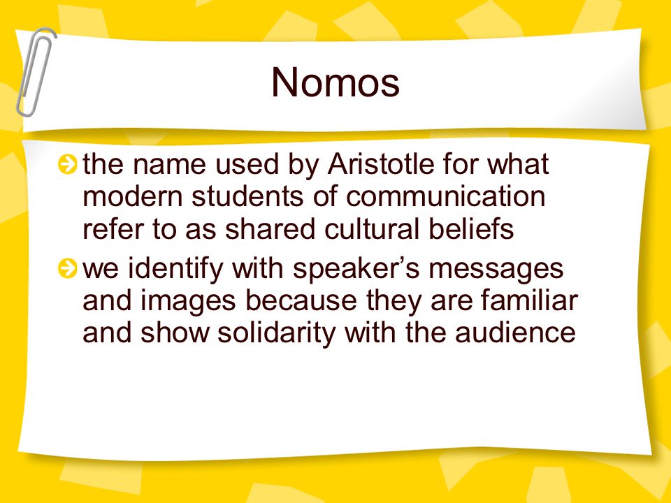 Nomos the name used by Aristotle for what modern students of communication refer to as shared cultural beliefs we identify with speaker’s messages and images because they are familiar and show solidarity with the audience