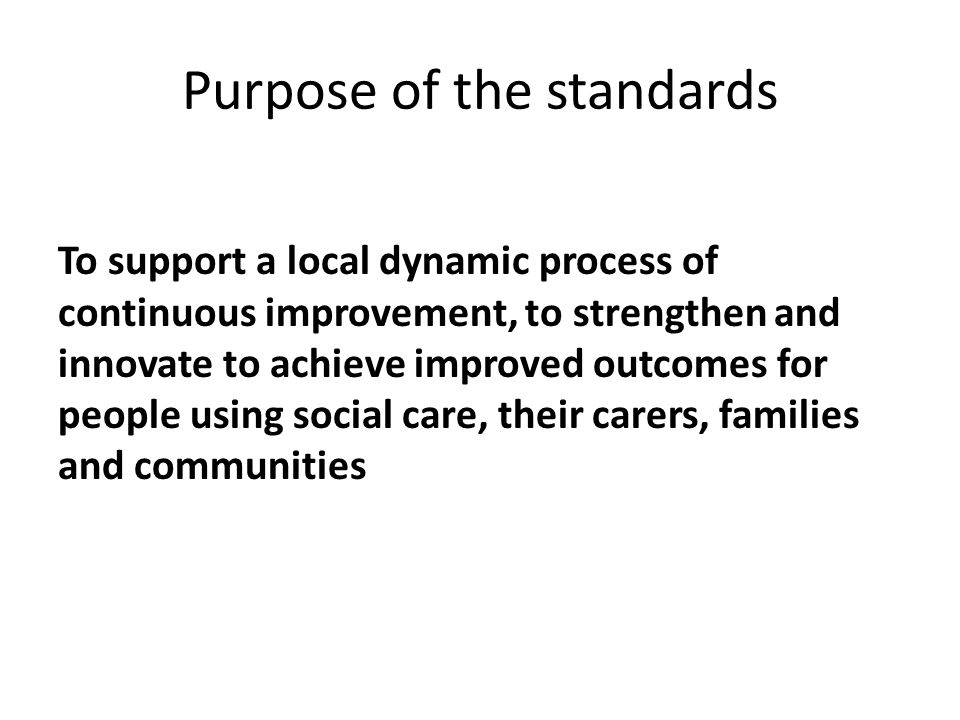 Purpose of the standards To support a local dynamic process of continuous improvement, to strengthen and innovate to achieve improved outcomes for people using social care, their carers, families and communities