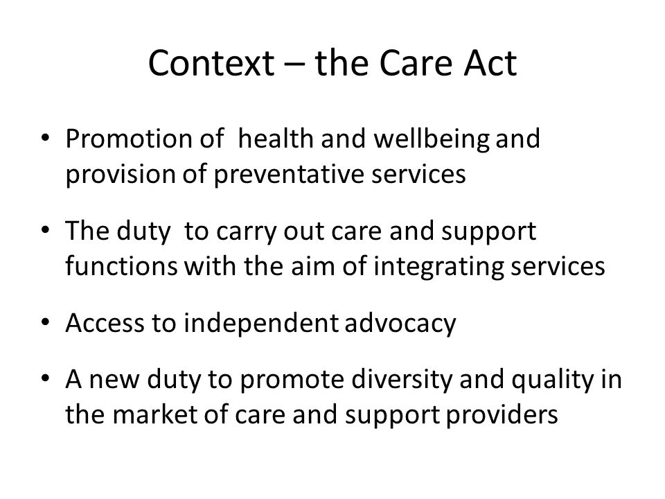 Context – the Care Act Promotion of health and wellbeing and provision of preventative services The duty to carry out care and support functions with the aim of integrating services Access to independent advocacy A new duty to promote diversity and quality in the market of care and support providers
