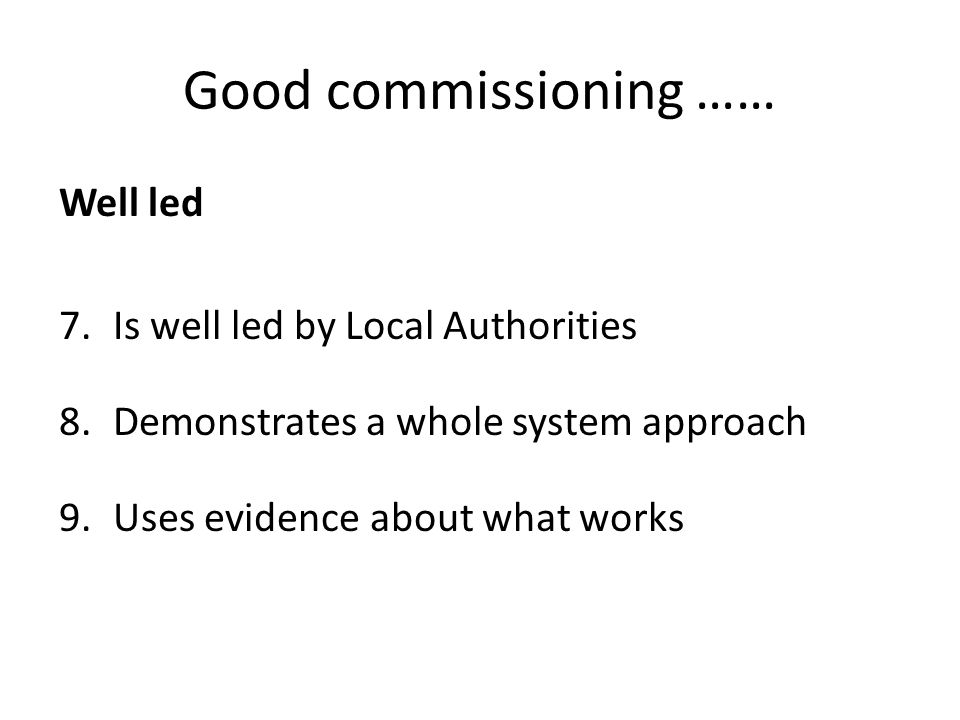 Good commissioning …… Well led 7.Is well led by Local Authorities 8.Demonstrates a whole system approach 9.Uses evidence about what works