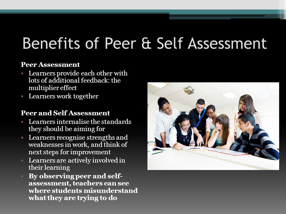 Benefits of Peer & Self Assessment Peer Assessment Learners provide each other with lots of additional feedback: the multiplier effect Learners work together Peer and Self Assessment Learners internalise the standards they should be aiming for Learners recognise strengths and weaknesses in work, and think of next steps for improvement Learners are actively involved in their learning By observing peer and self- assessment, teachers can see where students misunderstand what they are trying to do