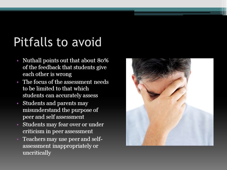 Pitfalls to avoid Nuthall points out that about 80% of the feedback that students give each other is wrong The focus of the assessment needs to be limited to that which students can accurately assess Students and parents may misunderstand the purpose of peer and self assessment Students may fear over or under criticism in peer assessment Teachers may use peer and self- assessment inappropriately or uncritically
