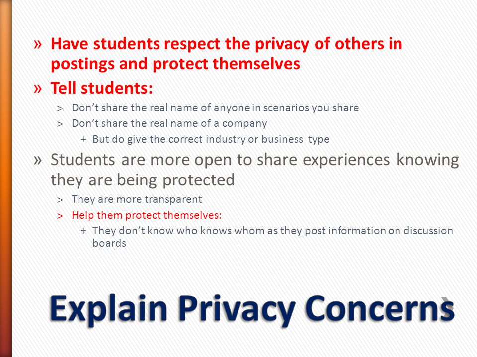 » Have students respect the privacy of others in postings and protect themselves » Tell students: ˃Don’t share the real name of anyone in scenarios you share ˃Don’t share the real name of a company +But do give the correct industry or business type » Students are more open to share experiences knowing they are being protected ˃They are more transparent ˃Help them protect themselves: +They don’t know who knows whom as they post information on discussion boards