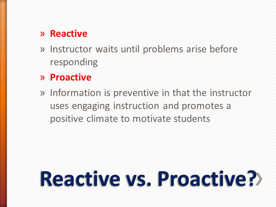 » Reactive » Instructor waits until problems arise before responding » Proactive » Information is preventive in that the instructor uses engaging instruction and promotes a positive climate to motivate students