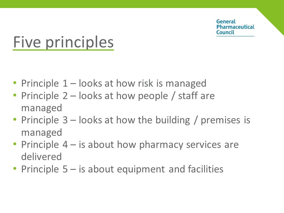 Five principles Principle 1 – looks at how risk is managed Principle 2 – looks at how people / staff are managed Principle 3 – looks at how the building / premises is managed Principle 4 – is about how pharmacy services are delivered Principle 5 – is about equipment and facilities