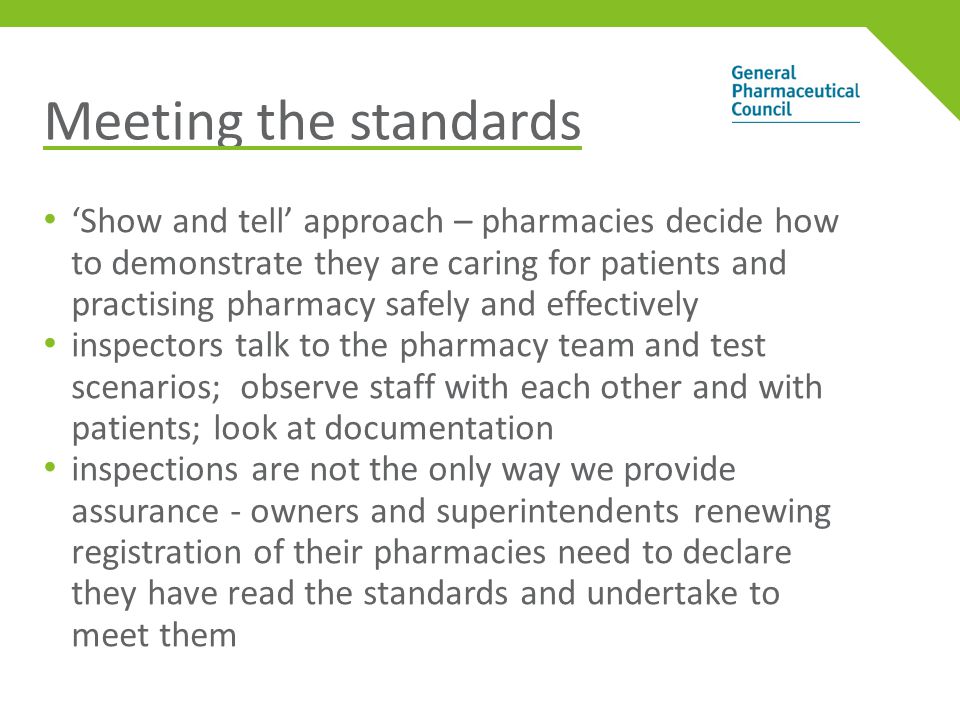 Meeting the standards ‘Show and tell’ approach – pharmacies decide how to demonstrate they are caring for patients and practising pharmacy safely and effectively inspectors talk to the pharmacy team and test scenarios; observe staff with each other and with patients; look at documentation inspections are not the only way we provide assurance - owners and superintendents renewing registration of their pharmacies need to declare they have read the standards and undertake to meet them