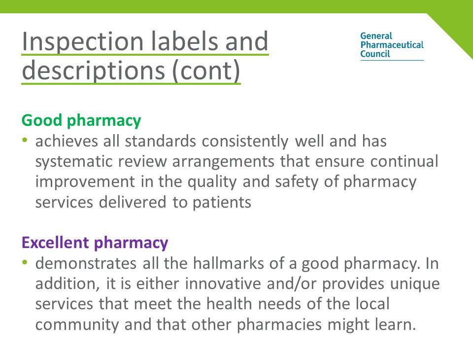 Inspection labels and descriptions (cont) Good pharmacy achieves all standards consistently well and has systematic review arrangements that ensure continual improvement in the quality and safety of pharmacy services delivered to patients Excellent pharmacy demonstrates all the hallmarks of a good pharmacy.