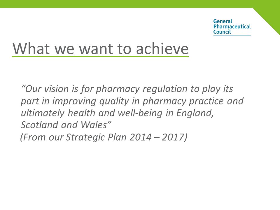 What we want to achieve Our vision is for pharmacy regulation to play its part in improving quality in pharmacy practice and ultimately health and well-being in England, Scotland and Wales (From our Strategic Plan 2014 – 2017)