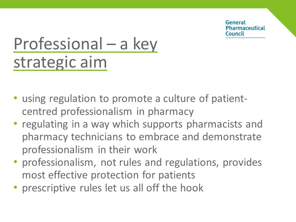 Professional – a key strategic aim using regulation to promote a culture of patient- centred professionalism in pharmacy regulating in a way which supports pharmacists and pharmacy technicians to embrace and demonstrate professionalism in their work professionalism, not rules and regulations, provides most effective protection for patients prescriptive rules let us all off the hook