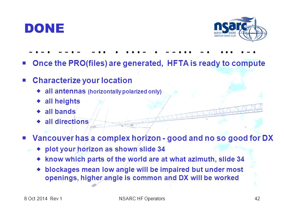 NSARC HF Operators428 Oct 2014 Rev 1 DONE  Once the PRO(files) are generated, HFTA is ready to compute  Characterize your location  all antennas (horizontally polarized only)  all heights  all bands  all directions  Vancouver has a complex horizon - good and no so good for DX  plot your horizon as shown slide 34  know which parts of the world are at what azimuth, slide 34  blockages mean low angle will be impaired but under most openings, higher angle is common and DX will be worked