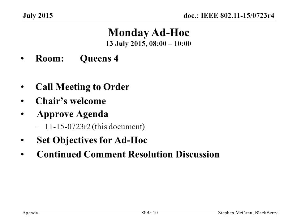 doc.: IEEE /0723r4 Agenda July 2015 Stephen McCann, BlackBerrySlide 10 Monday Ad-Hoc 13 July 2015, 08:00 – 10:00 Room: Queens 4 Call Meeting to Order Chair’s welcome Approve Agenda – r2 (this document) Set Objectives for Ad-Hoc Continued Comment Resolution Discussion