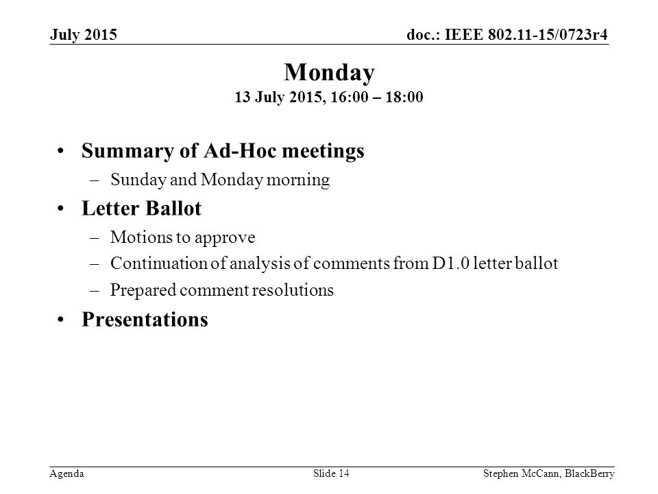doc.: IEEE /0723r4 Agenda July 2015 Stephen McCann, BlackBerrySlide 14 Summary of Ad-Hoc meetings –Sunday and Monday morning Letter Ballot –Motions to approve –Continuation of analysis of comments from D1.0 letter ballot –Prepared comment resolutions Presentations Monday 13 July 2015, 16:00 – 18:00