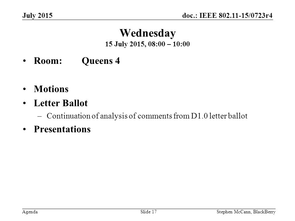 doc.: IEEE /0723r4 Agenda July 2015 Stephen McCann, BlackBerrySlide 17 Wednesday 15 July 2015, 08:00 – 10:00 Room: Queens 4 Motions Letter Ballot –Continuation of analysis of comments from D1.0 letter ballot Presentations