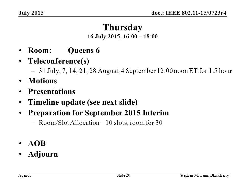 doc.: IEEE /0723r4 Agenda July 2015 Stephen McCann, BlackBerrySlide 20 Thursday 16 July 2015, 16:00 – 18:00 Room: Queens 6 Teleconference(s) –31 July, 7, 14, 21, 28 August, 4 September 12:00 noon ET for 1.5 hour Motions Presentations Timeline update (see next slide) Preparation for September 2015 Interim –Room/Slot Allocation – 10 slots, room for 30 AOB Adjourn