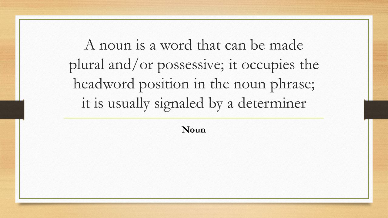 A noun is a word that can be made plural and/or possessive; it occupies the headword position in the noun phrase; it is usually signaled by a determiner Noun