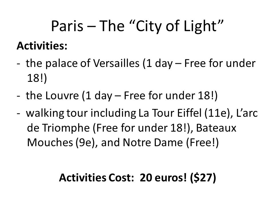 Paris – The City of Light Activities: - the palace of Versailles (1 day – Free for under 18!) - the Louvre (1 day – Free for under 18!) - walking tour including La Tour Eiffel (11e), L’arc de Triomphe (Free for under 18!), Bateaux Mouches (9e), and Notre Dame (Free!) Activities Cost: 20 euros.