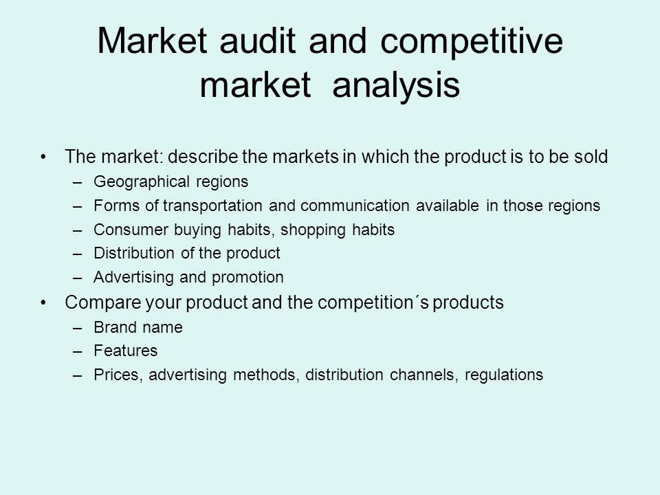 The market: describe the markets in which the product is to be sold –Geographical regions –Forms of transportation and communication available in those regions –Consumer buying habits, shopping habits –Distribution of the product –Advertising and promotion Compare your product and the competition´s products –Brand name –Features –Prices, advertising methods, distribution channels, regulations Market audit and competitive market analysis