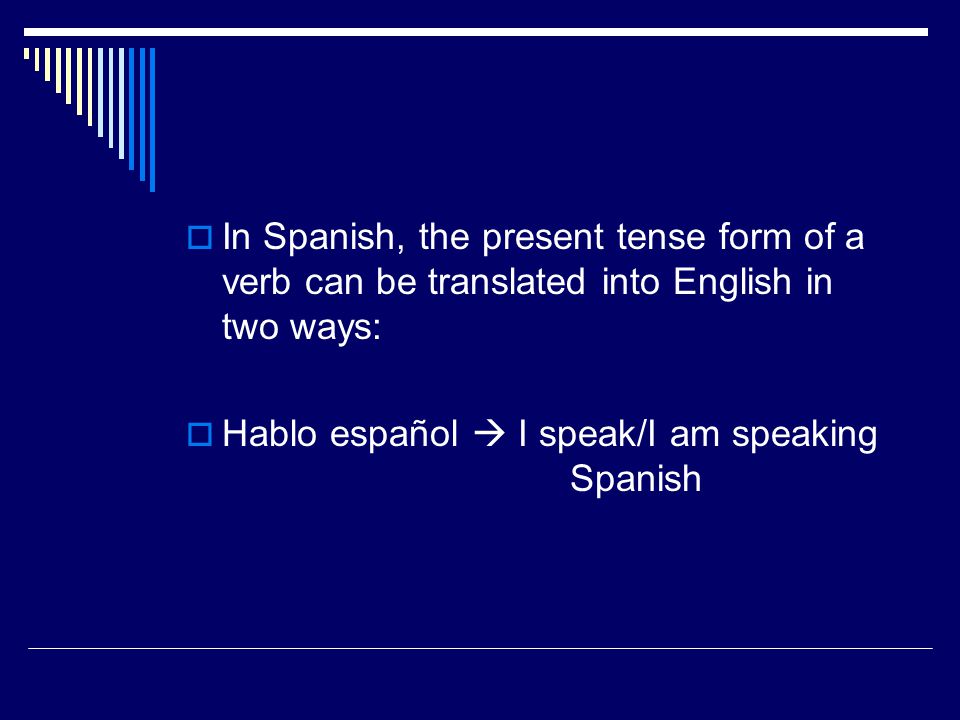  In Spanish, the present tense form of a verb can be translated into English in two ways:  Hablo español  I speak/I am speaking Spanish