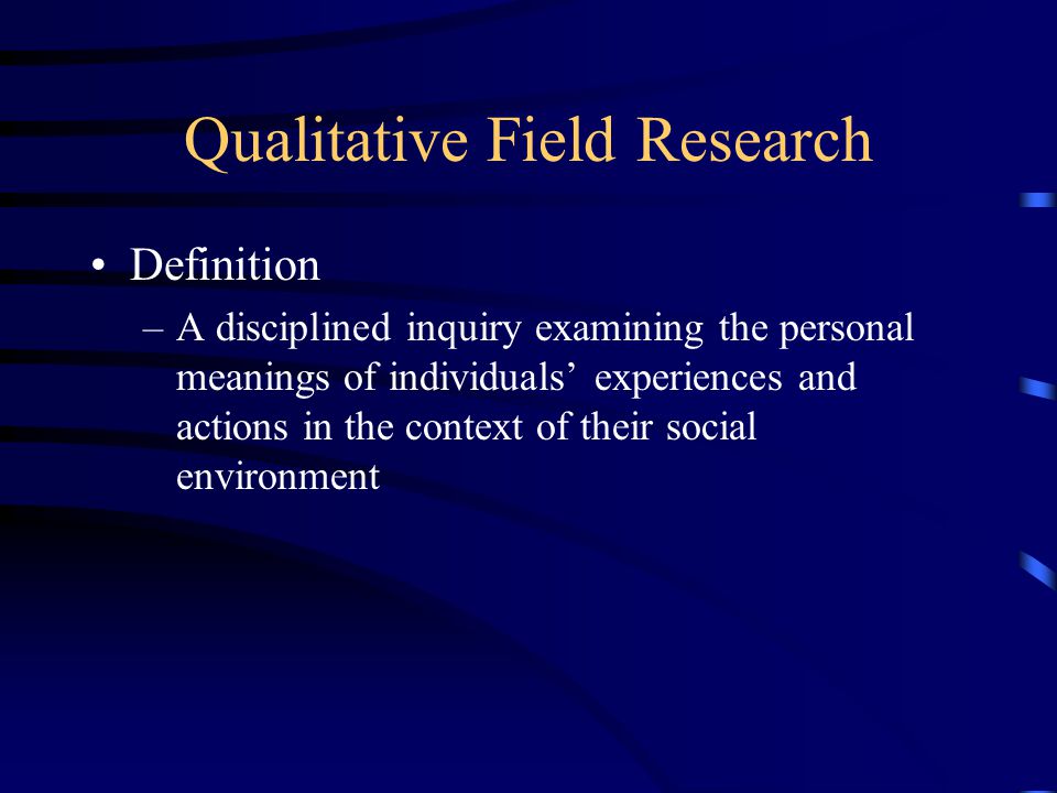 Qualitative Field Research Definition –A disciplined inquiry examining the personal meanings of individuals’ experiences and actions in the context of their social environment