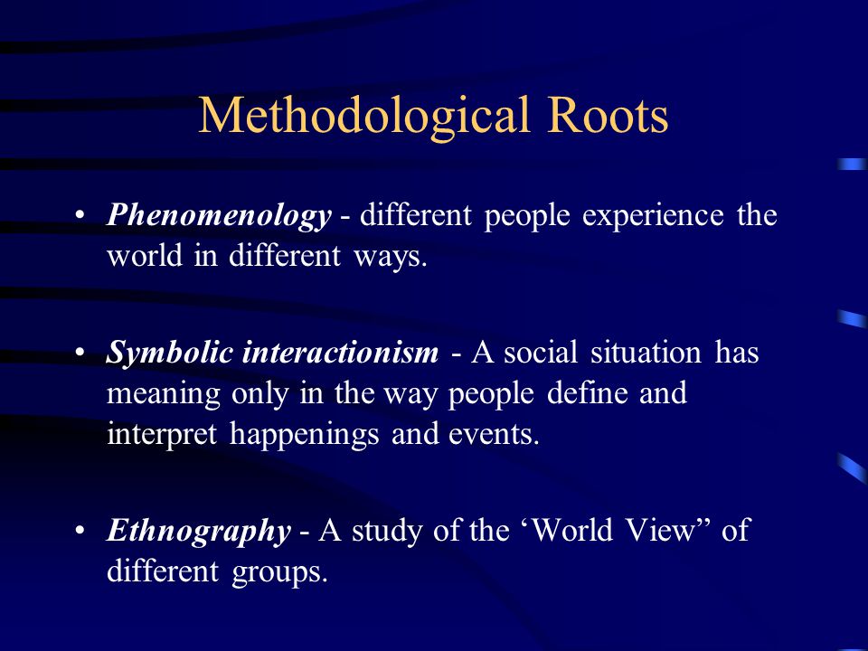 Methodological Roots Phenomenology - different people experience the world in different ways.