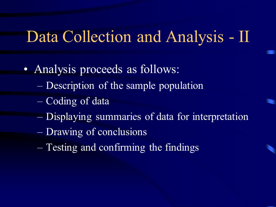 Data Collection and Analysis - II Analysis proceeds as follows: –Description of the sample population –Coding of data –Displaying summaries of data for interpretation –Drawing of conclusions –Testing and confirming the findings