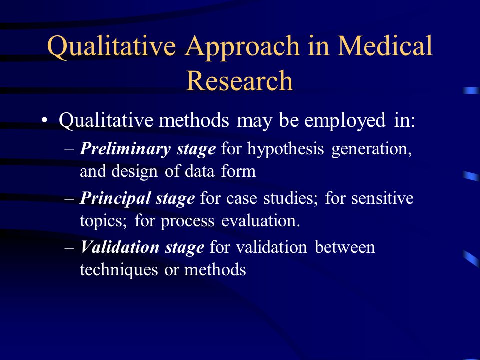 Qualitative Approach in Medical Research Qualitative methods may be employed in: –Preliminary stage for hypothesis generation, and design of data form –Principal stage for case studies; for sensitive topics; for process evaluation.